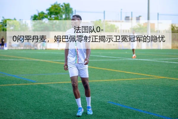 法国队0-0闷平丹麦，姆巴佩零射正揭示卫冕冠军的隐忧
